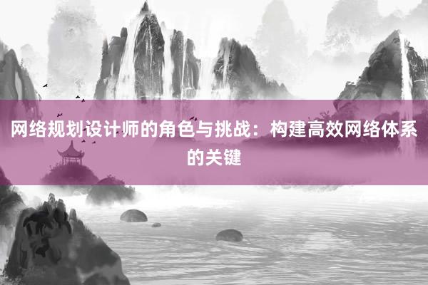 网络规划设计师的角色与挑战：构建高效网络体系的关键